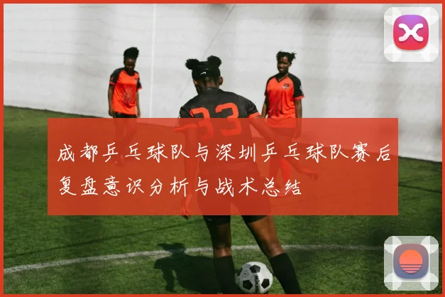 成都乒乓球队与深圳乒乓球队赛后复盘意识分析与战术总结
