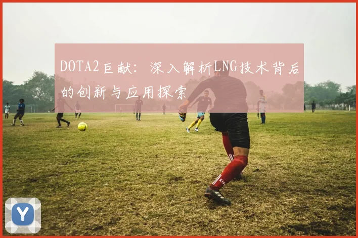 DOTA2巨献：深入解析LNG技术背后的创新与应用探索
