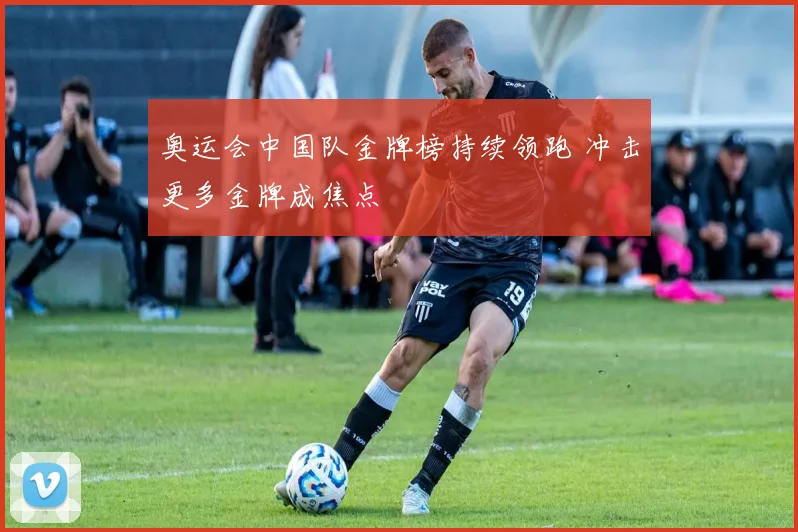 奥运会中国队金牌榜持续领跑 冲击更多金牌成焦点