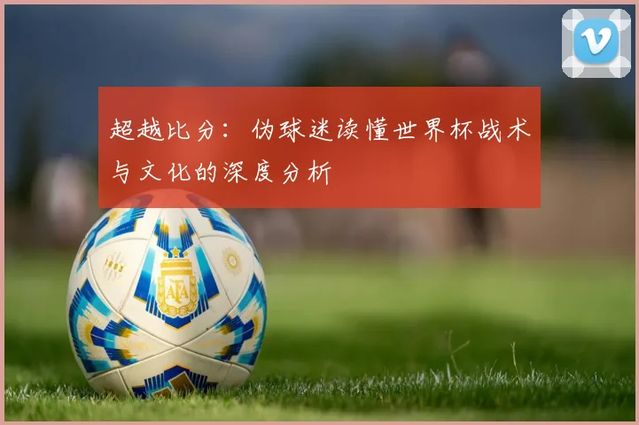 超越比分：伪球迷读懂世界杯战术与文化的深度分析
