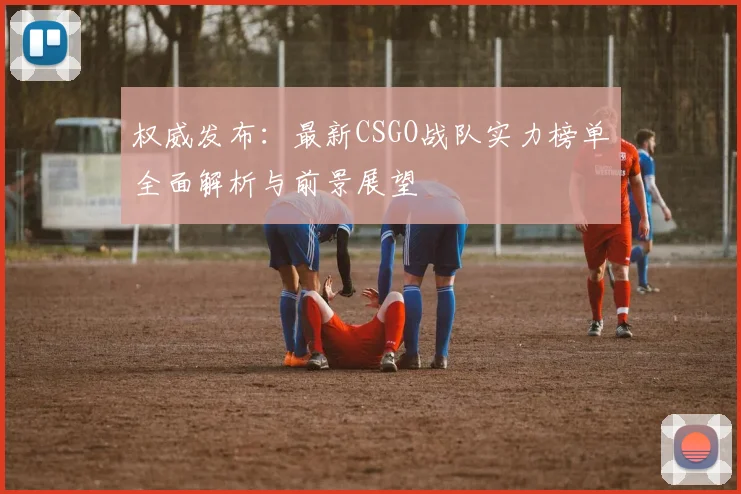 权威发布：最新CSGO战队实力榜单全面解析与前景展望