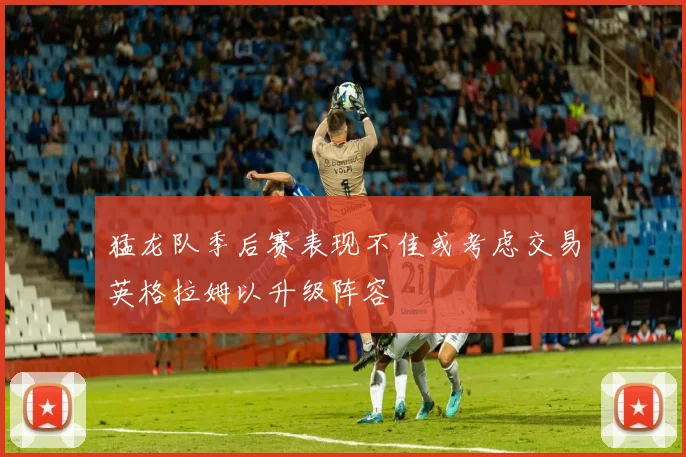 猛龙队季后赛表现不佳或考虑交易英格拉姆以升级阵容