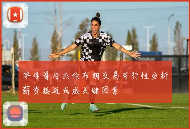 字母哥与杰伦布朗交易可行性分析薪资接近或成关键因素