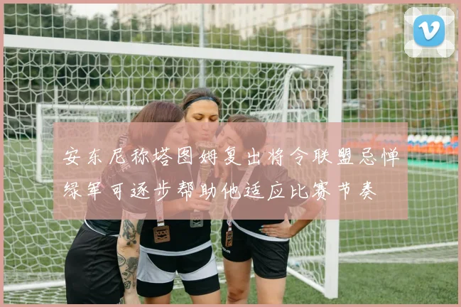 安东尼称塔图姆复出将令联盟忌惮绿军可逐步帮助他适应比赛节奏