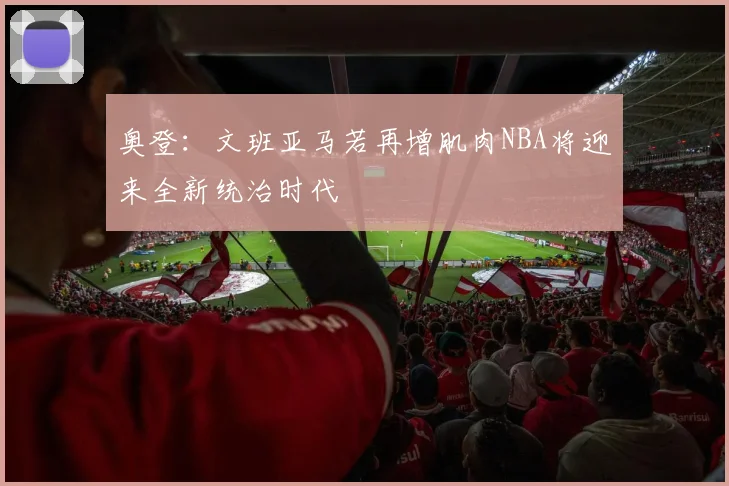 奥登：文班亚马若再增肌肉NBA将迎来全新统治时代