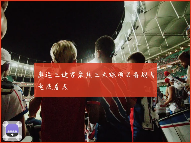 奥运三健客聚焦三大球项目备战与竞技看点