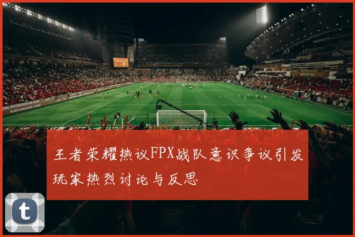王者荣耀热议FPX战队意识争议引发玩家热烈讨论与反思