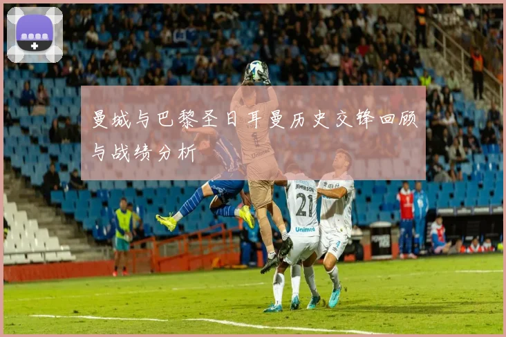 曼城与巴黎圣日耳曼历史交锋回顾与战绩分析