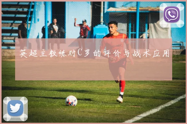 英超主教练对C罗的评价与战术应用